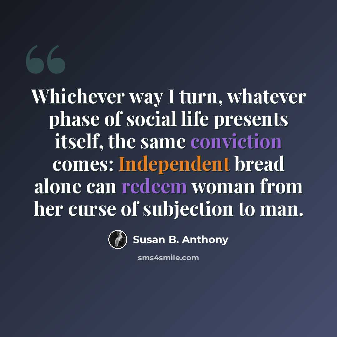 “Whichever way I turn, whatever phase of social life presents itself, the same conviction comes: Independent bread alone can redeem woman from her curse of subjection to man.” quote by Susan B. Anthony