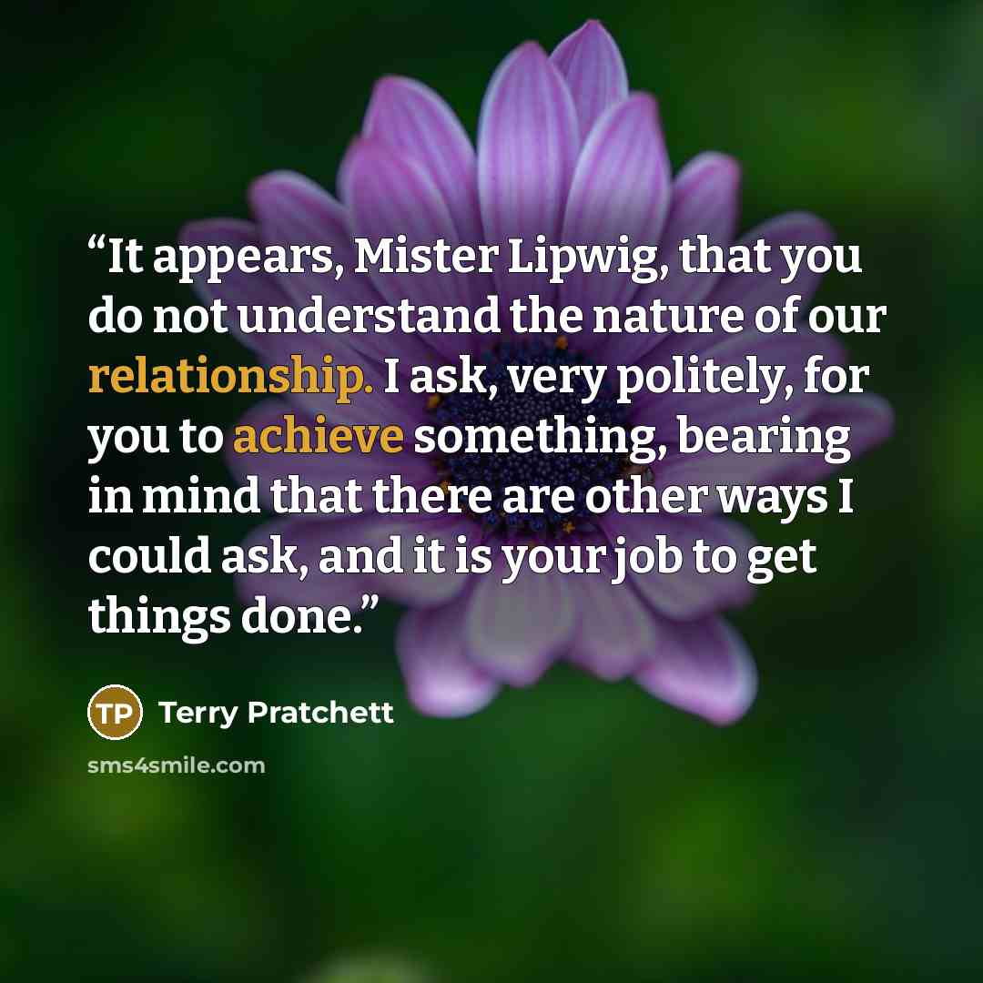 “It appears, Mister Lipwig, that you do not understand the nature of our relationship. I ask, very politely, for you to achieve something, bearing in mind that there are other ways I could ask, and it is your job to get things done.” quote by Terry Pratchett