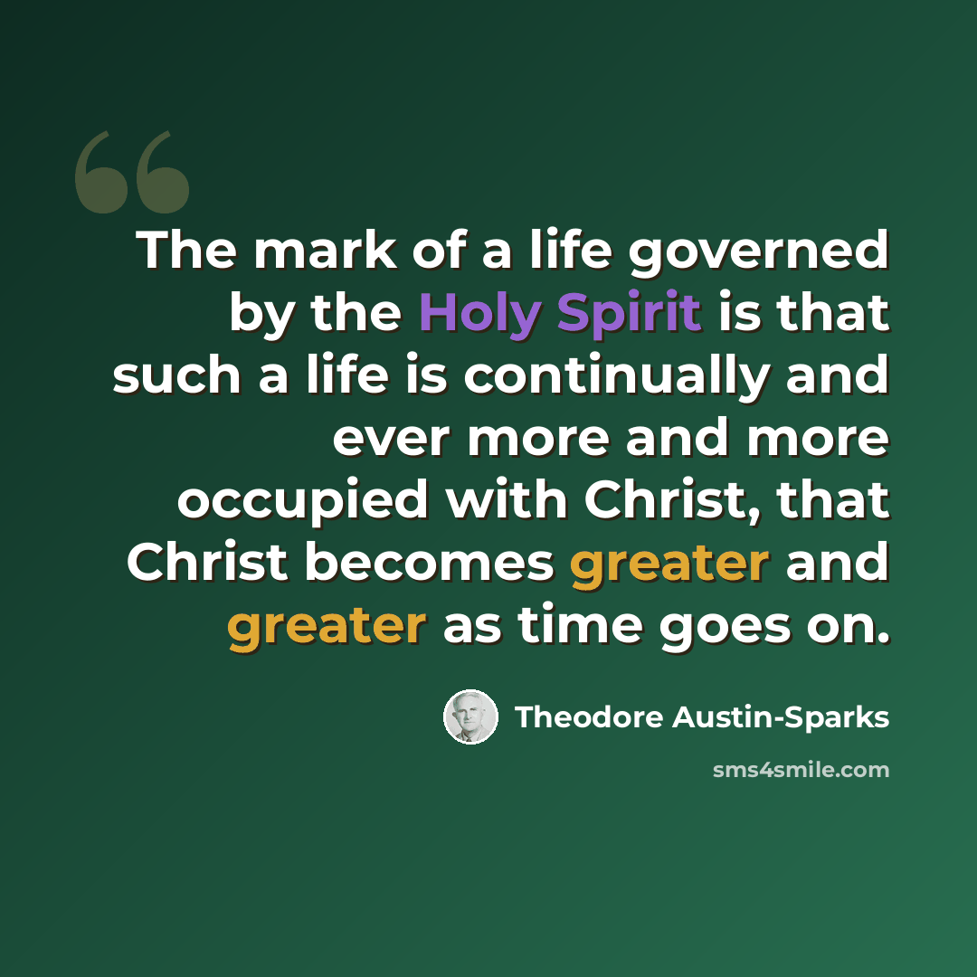 “The mark of a life governed by the Holy Spirit is that such a life is continually and ever more and more occupied with Christ, that Christ becomes greater and greater as time goes on.” quote by Theodore Austin-Sparks