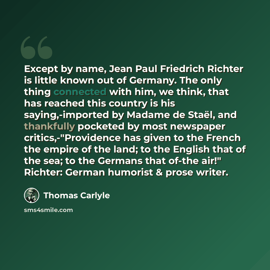 “Except by name, Jean Paul Friedrich Richter is little known out of Germany. The only thing connected with him, we think, that has reached this country is his saying,-imported by Madame de Staël, and thankfully pocketed by most newspaper critics,-"Providence has given to the French the empire of…” quote by Thomas Carlyle