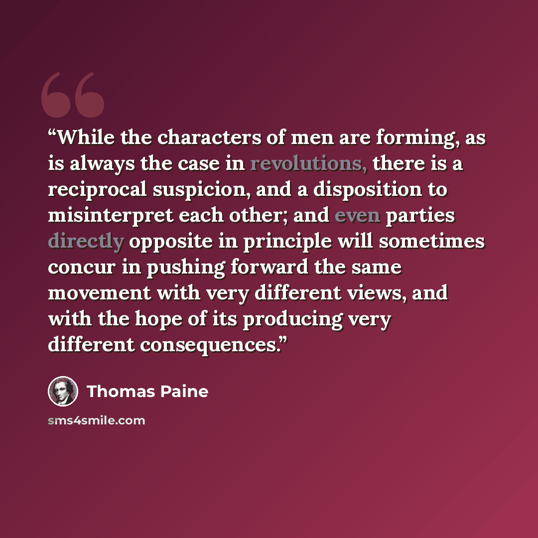 “While the characters of men are forming, as is always the case in revolutions, there is a reciprocal suspicion, and a disposition to misinterpret each other; and even parties directly opposite in principle will sometimes concur in pushing forward the same movement with very different views, and…” quote by Thomas Paine
