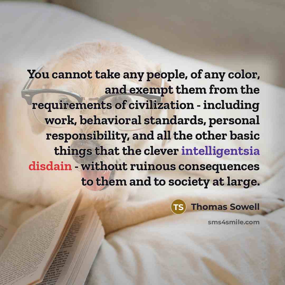 “You cannot take any people, of any color, and exempt them from the requirements of civilization - including work, behavioral standards, personal responsibility, and all the other basic things that the clever intelligentsia disdain - without ruinous consequences to them and to society at large.” quote by Thomas Sowell