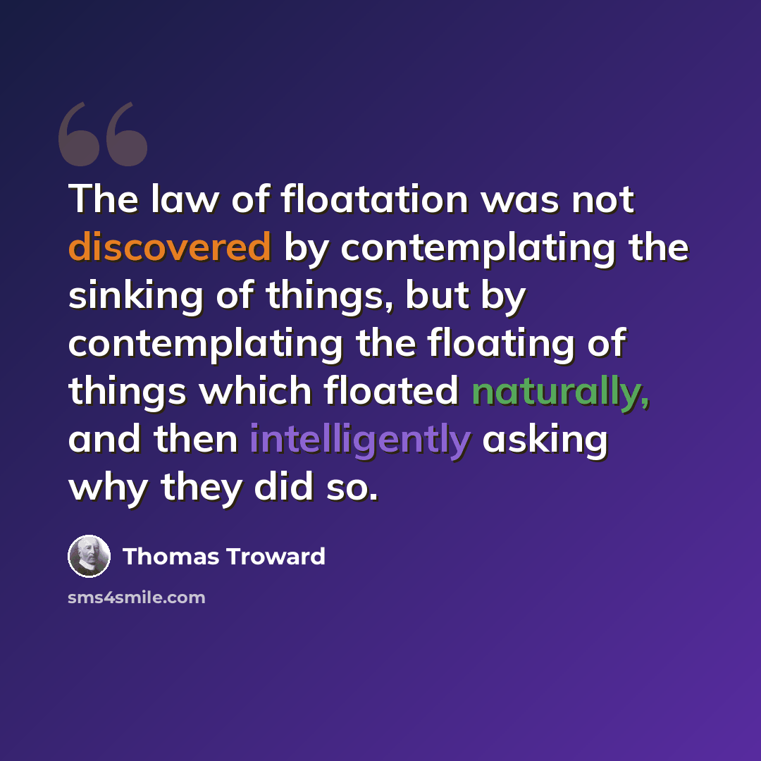 “The law of floatation was not discovered by contemplating the sinking of things, but by contemplating the floating of things which floated naturally, and then intelligently asking why they did so.” quote by Thomas Troward