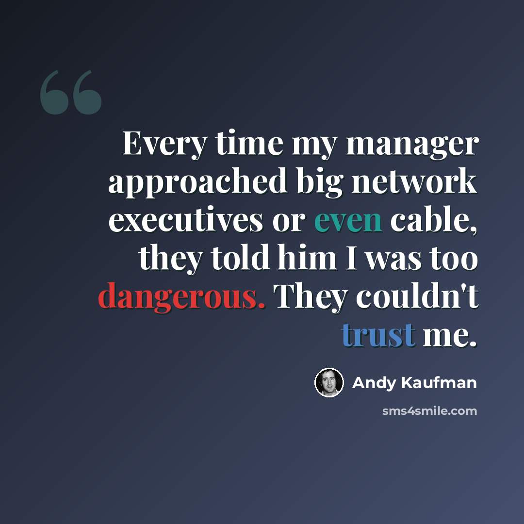 “Every time my manager approached big network executives or even cable, they told him I was too dangerous. They couldn't trust me.” quote by Andy Kaufman