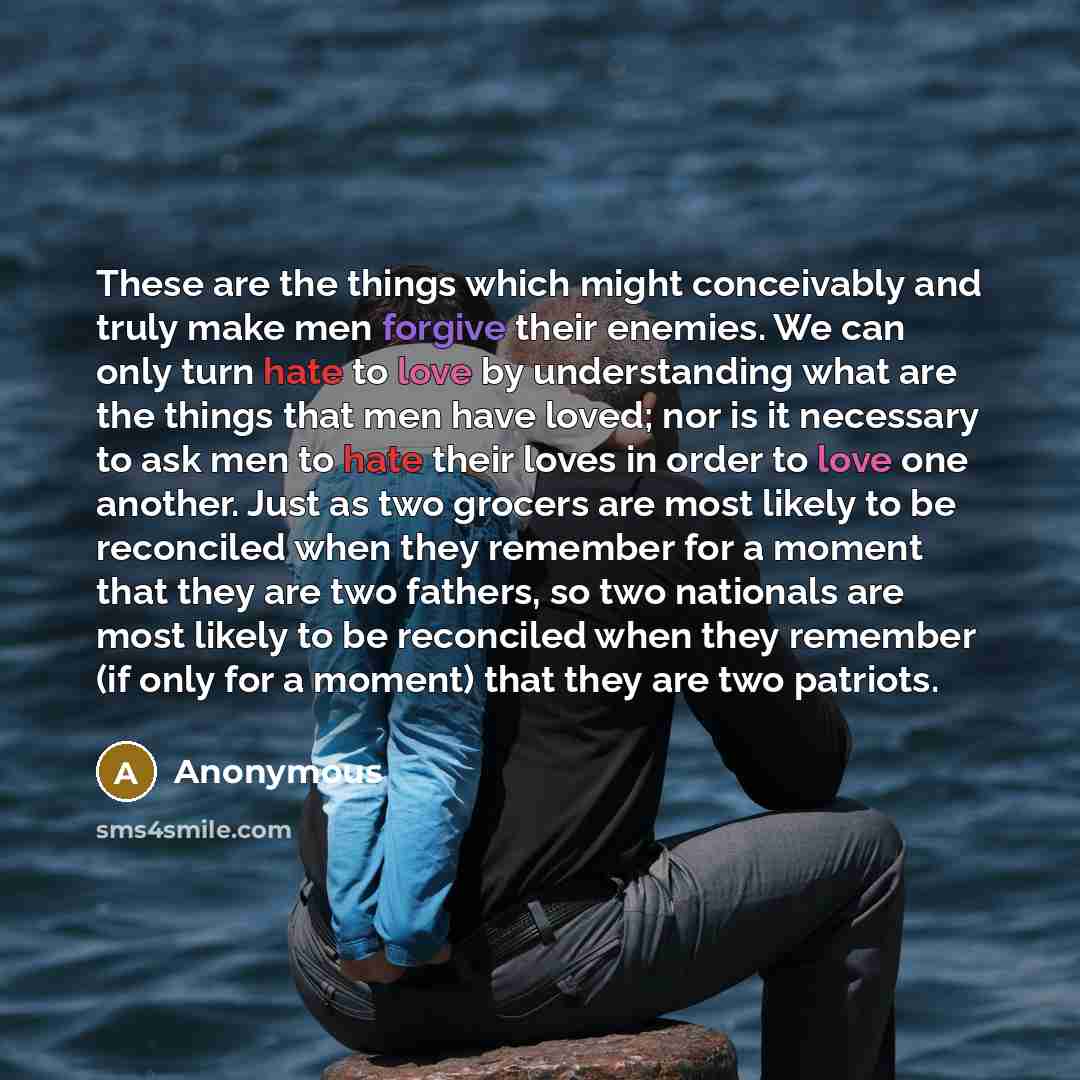 “These are the things which might conceivably and truly make men forgive their enemies. We can only turn hate to love by understanding what are the things that men have loved; nor is it necessary to ask men to hate their loves in order to love one another. Just as two grocers are most likely to be…” quote by Anonymous