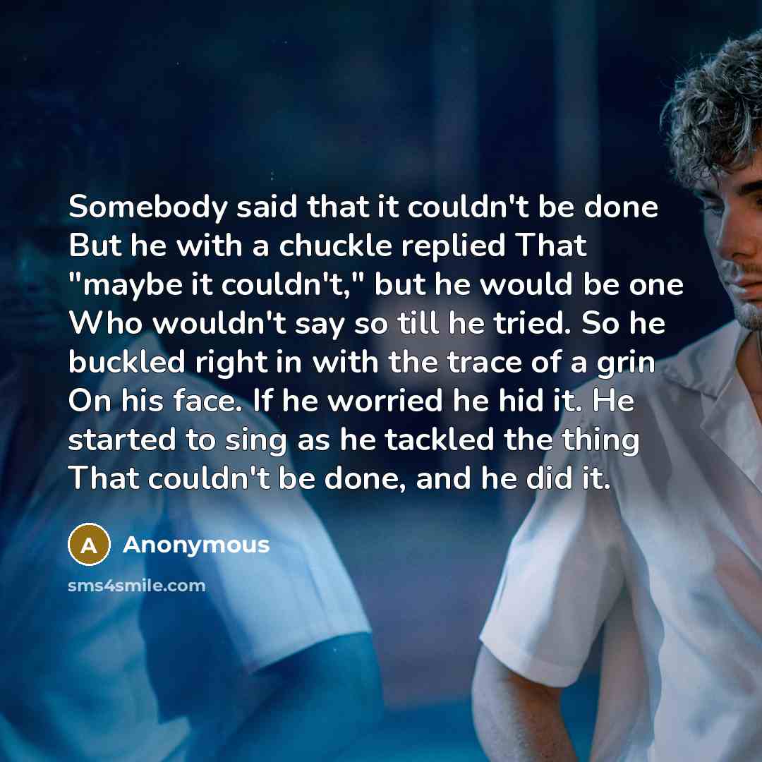“Somebody said that it couldn't be done But he with a chuckle replied That "maybe it couldn't," but he would be one Who wouldn't say so till he tried. So he buckled right in with the trace of a grin On his face. If he worried he hid it. He started to sing as he tackled the thing That couldn't be…” quote by Anonymous