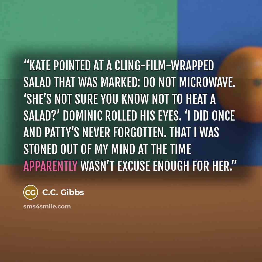 “Kate pointed at a cling-film-wrapped salad that was marked: Do Not Microwave. ‘She’s not sure you know not to heat a salad?’ Dominic rolled his eyes. ‘I did once and Patty’s never forgotten. That I was stoned out of my mind at the time apparently wasn’t excuse enough for her.” quote by C.C. Gibbs