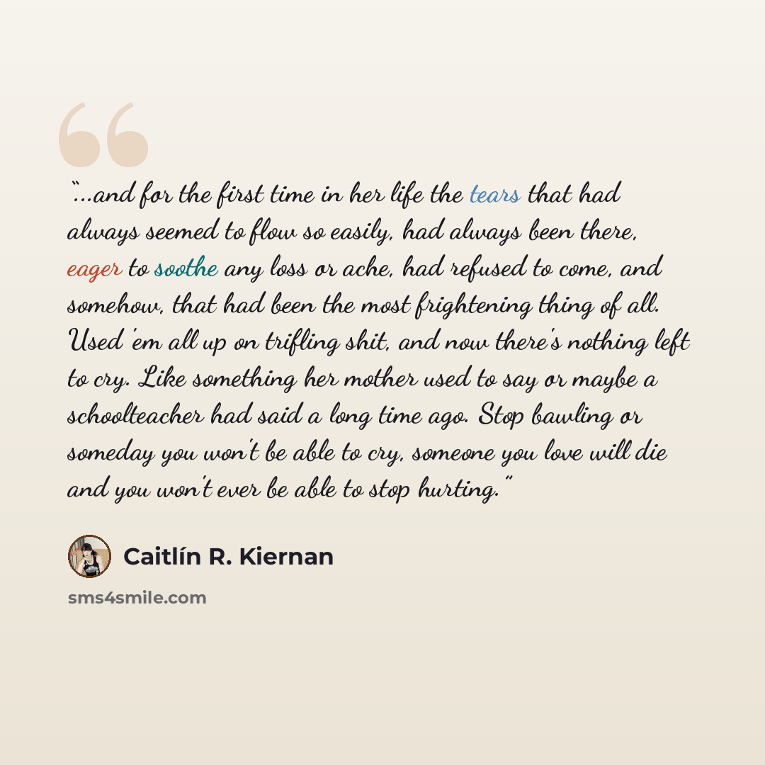 “...and for the first time in her life the tears that had always seemed to flow so easily, had always been there, eager to soothe any loss or ache, had refused to come, and somehow, that had been the most frightening thing of all. Used 'em all up on trifling shit, and now there's nothing left to…” quote by Caitlin R. Kiernan