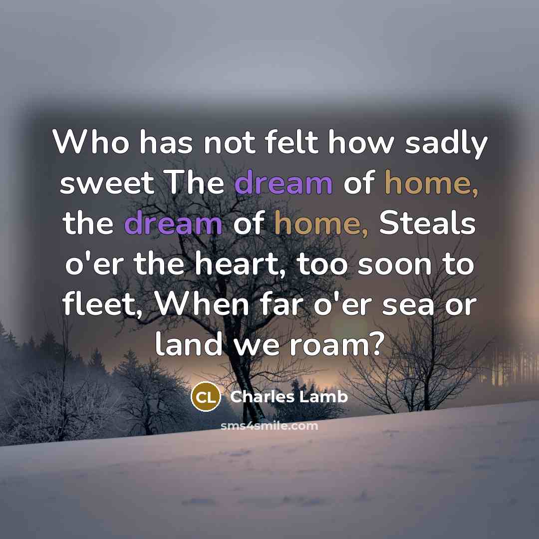 “Who has not felt how sadly sweet The dream of home, the dream of home, Steals o'er the heart, too soon to fleet, When far o'er sea or land we roam?” quote by Charles Lamb