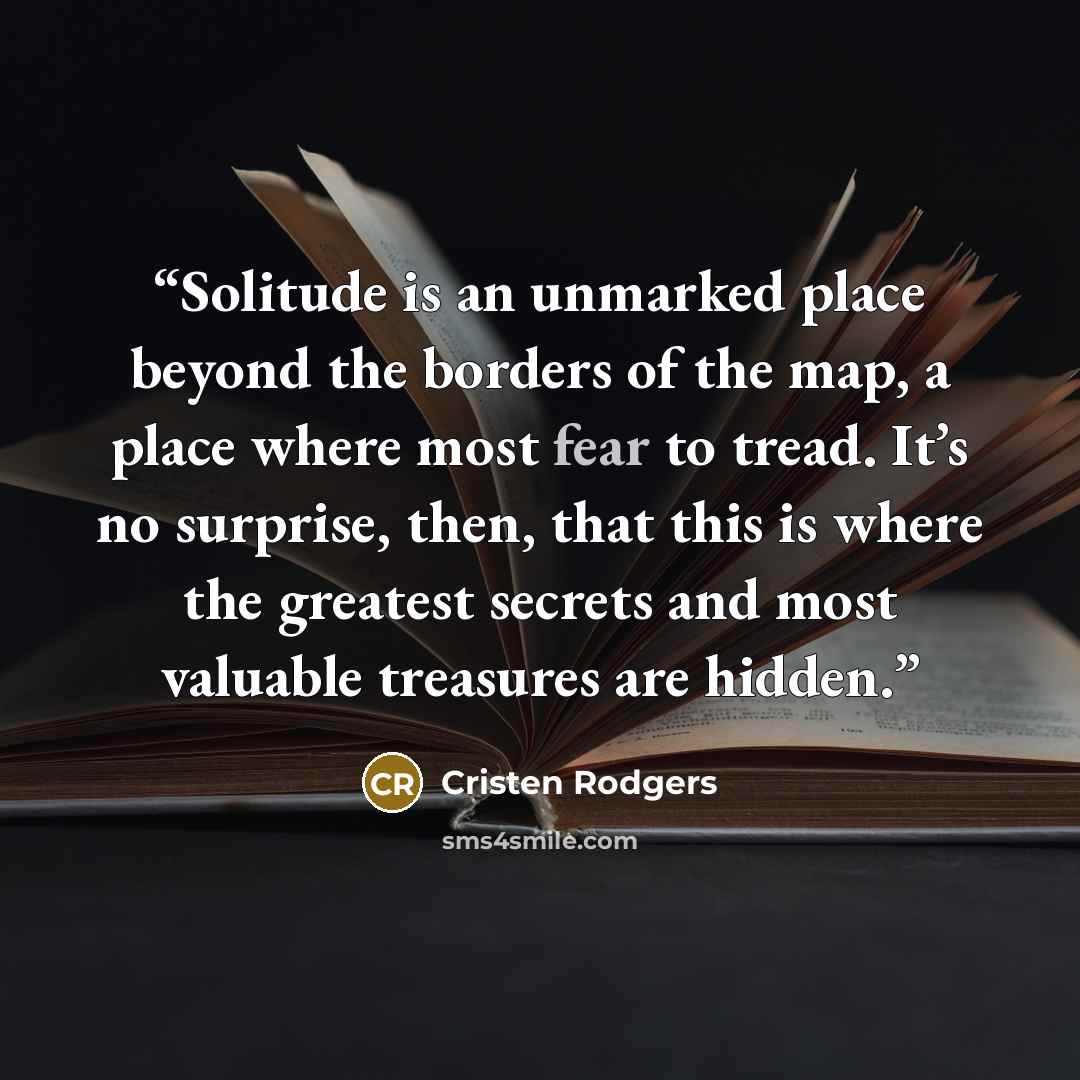 “Solitude is an unmarked place beyond the borders of the map, a place where most fear to tread. It’s no surprise, then, that this is where the greatest secrets and most valuable treasures are hidden.” quote by Cristen Rodgers