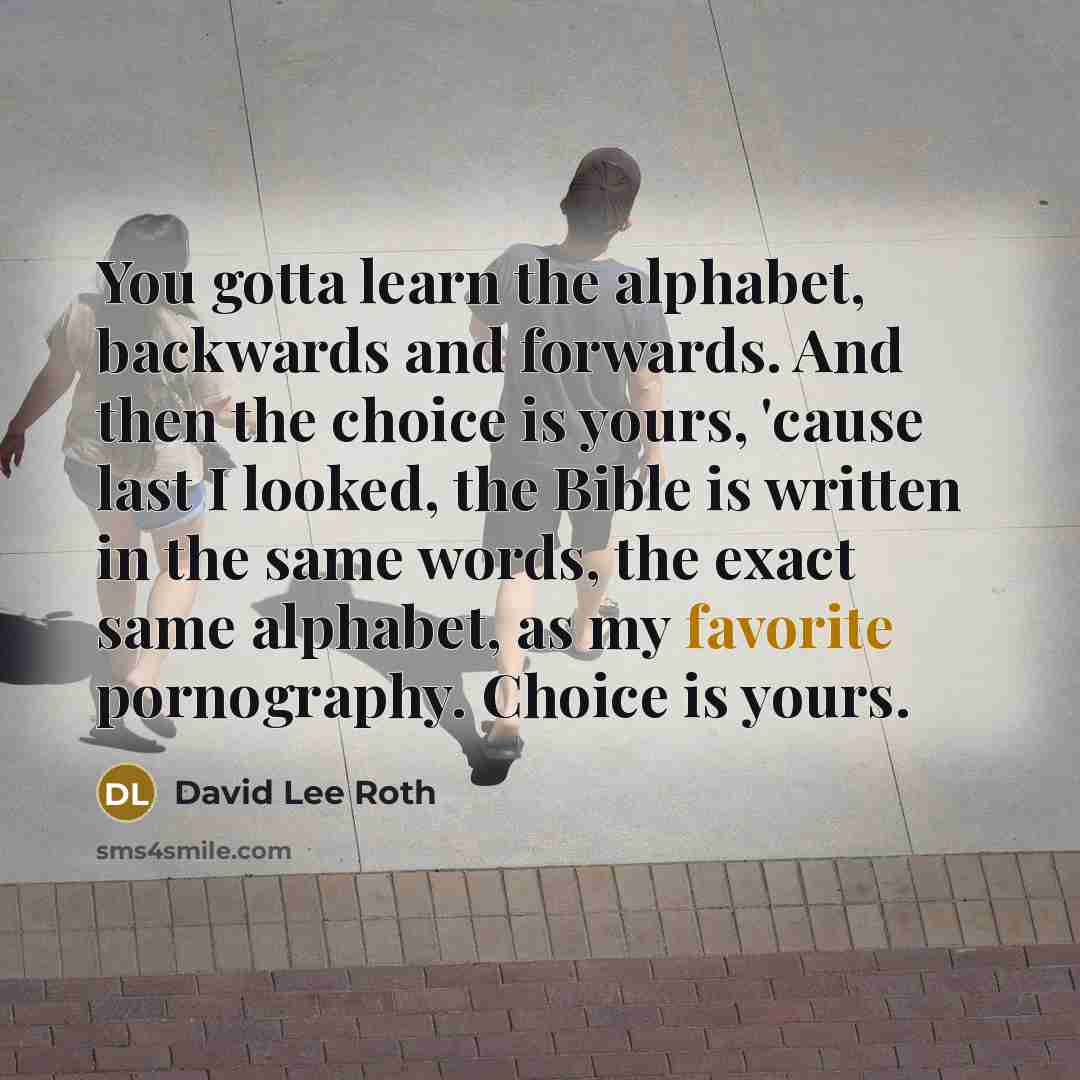 “You gotta learn the alphabet, backwards and forwards. And then the choice is yours, 'cause last I looked, the Bible is written in the same words, the exact same alphabet, as my favorite pornography. Choice is yours.” quote by David Lee Roth