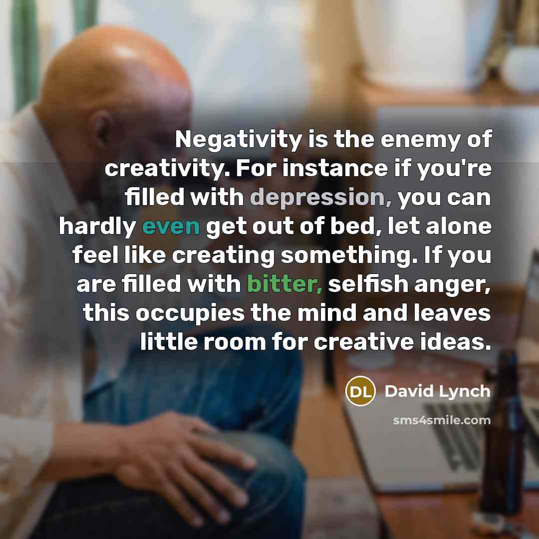 “Negativity is the enemy of creativity. For instance if you're filled with depression, you can hardly even get out of bed, let alone feel like creating something. If you are filled with bitter, selfish anger, this occupies the mind and leaves little room for creative ideas.” quote by David Lynch
