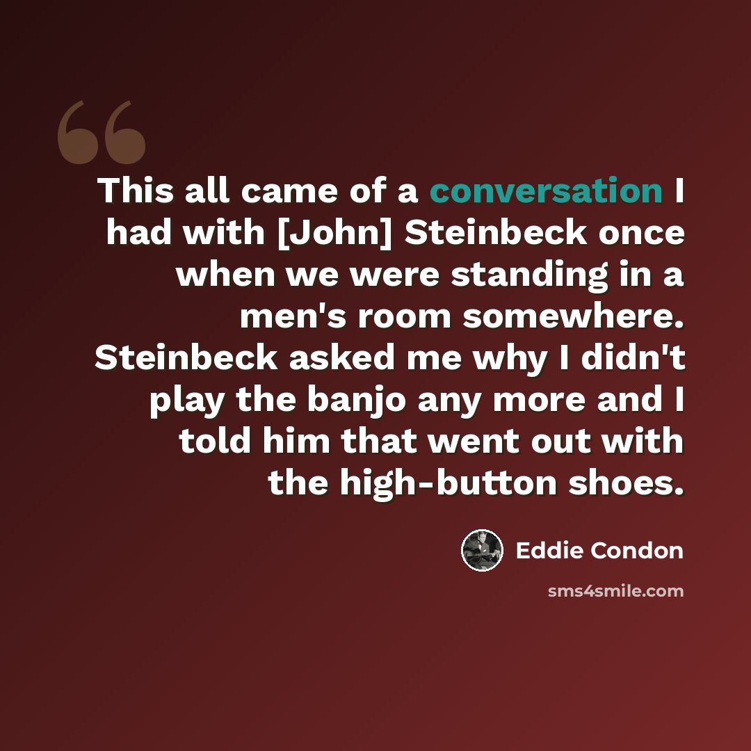 “This all came of a conversation I had with [John] Steinbeck once when we were standing in a men's room somewhere. Steinbeck asked me why I didn't play the banjo any more and I told him that went out with the high-button shoes.” quote by Eddie Condon