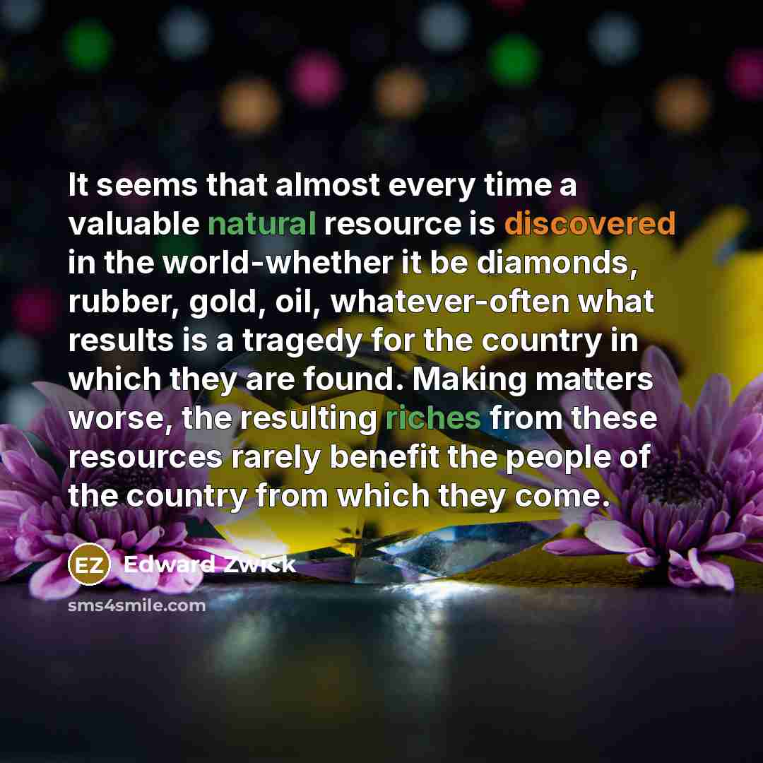“It seems that almost every time a valuable natural resource is discovered in the world-whether it be diamonds, rubber, gold, oil, whatever-often what results is a tragedy for the country in which they are found. Making matters worse, the resulting riches from these resources rarely benefit the…” quote by Edward Zwick