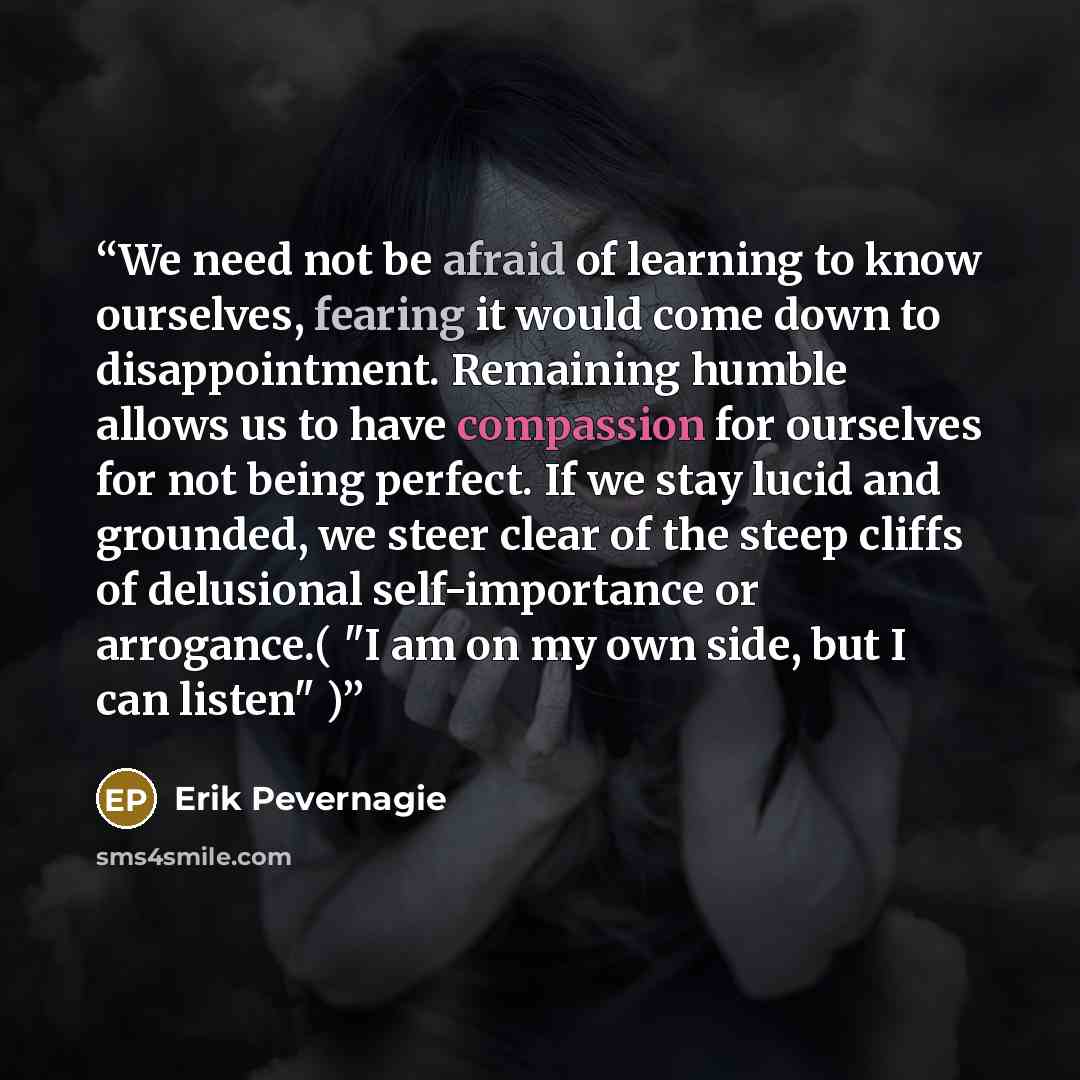 “We need not be afraid of learning to know ourselves, fearing it would come down to disappointment. Remaining humble allows us to have compassion for ourselves for not being perfect. If we stay lucid and grounded, we steer clear of the steep cliffs of delusional self-importance or arrogance.( "I am…” quote by Erik Pevernagie