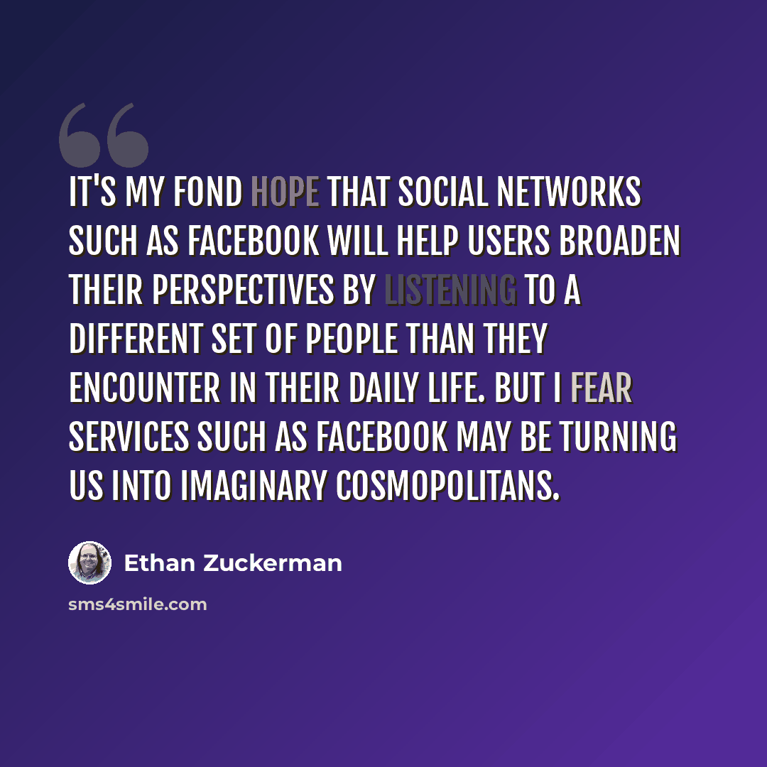 “It's my fond hope that social networks such as Facebook will help users broaden their perspectives by listening to a different set of people than they encounter in their daily life. But I fear services such as Facebook may be turning us into imaginary cosmopolitans.” quote by Ethan Zuckerman