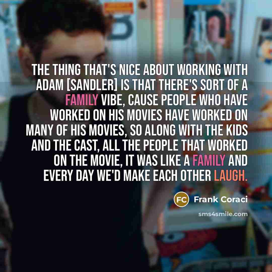“The thing that's nice about working with Adam [Sandler] is that there's sort of a family vibe, cause people who have worked on his movies have worked on many of his movies, so along with the kids and the cast, all the people that worked on the movie, it was like a family and every day we'd make…” quote by Frank Coraci