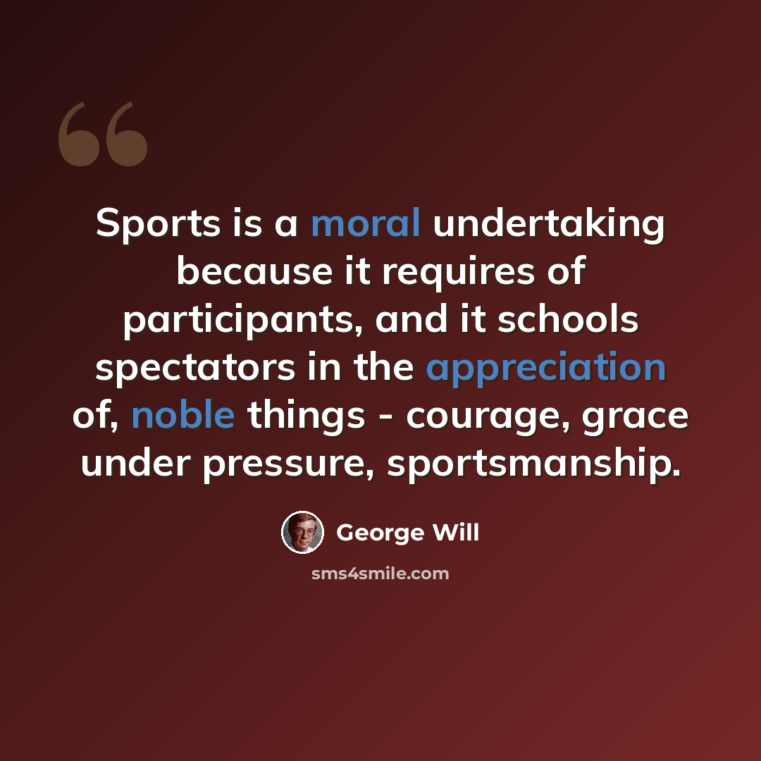 “Sports is a moral undertaking because it requires of participants, and it schools spectators in the appreciation of, noble things - courage, grace under pressure, sportsmanship.” quote by George Will