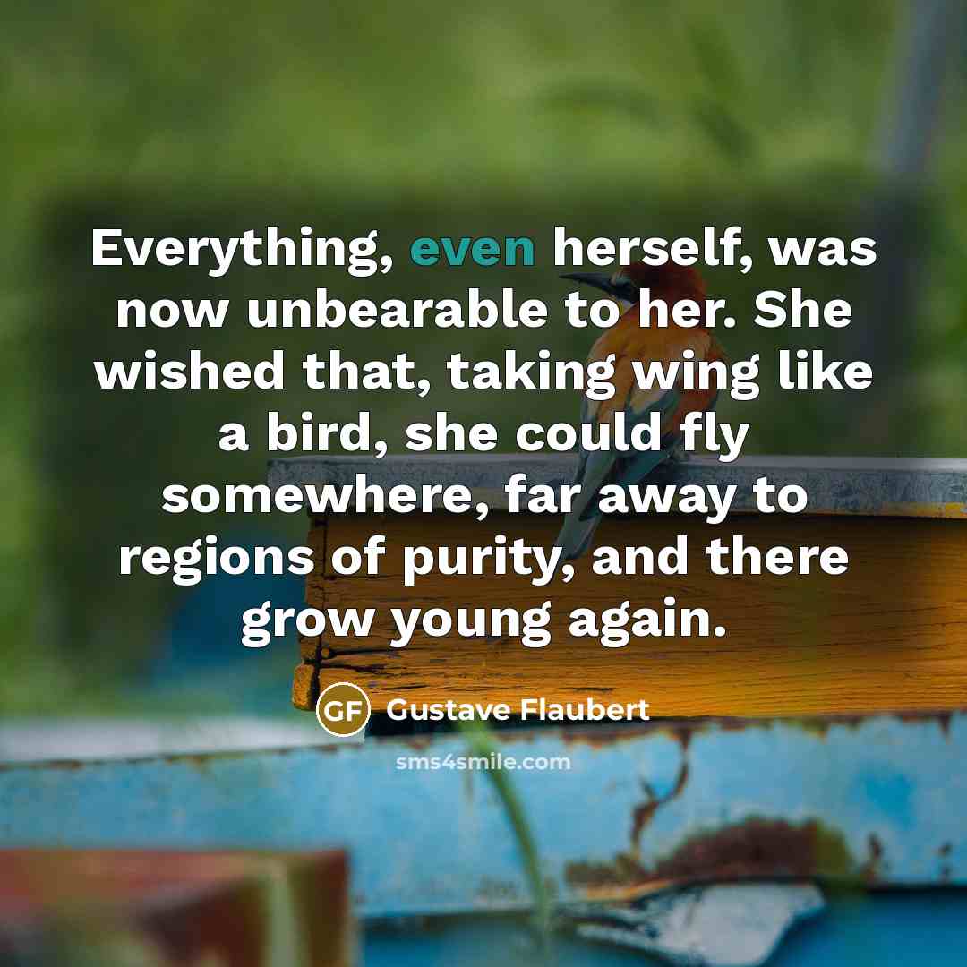 “Everything, even herself, was now unbearable to her. She wished that, taking wing like a bird, she could fly somewhere, far away to regions of purity, and there grow young again.” quote by Gustave Flaubert