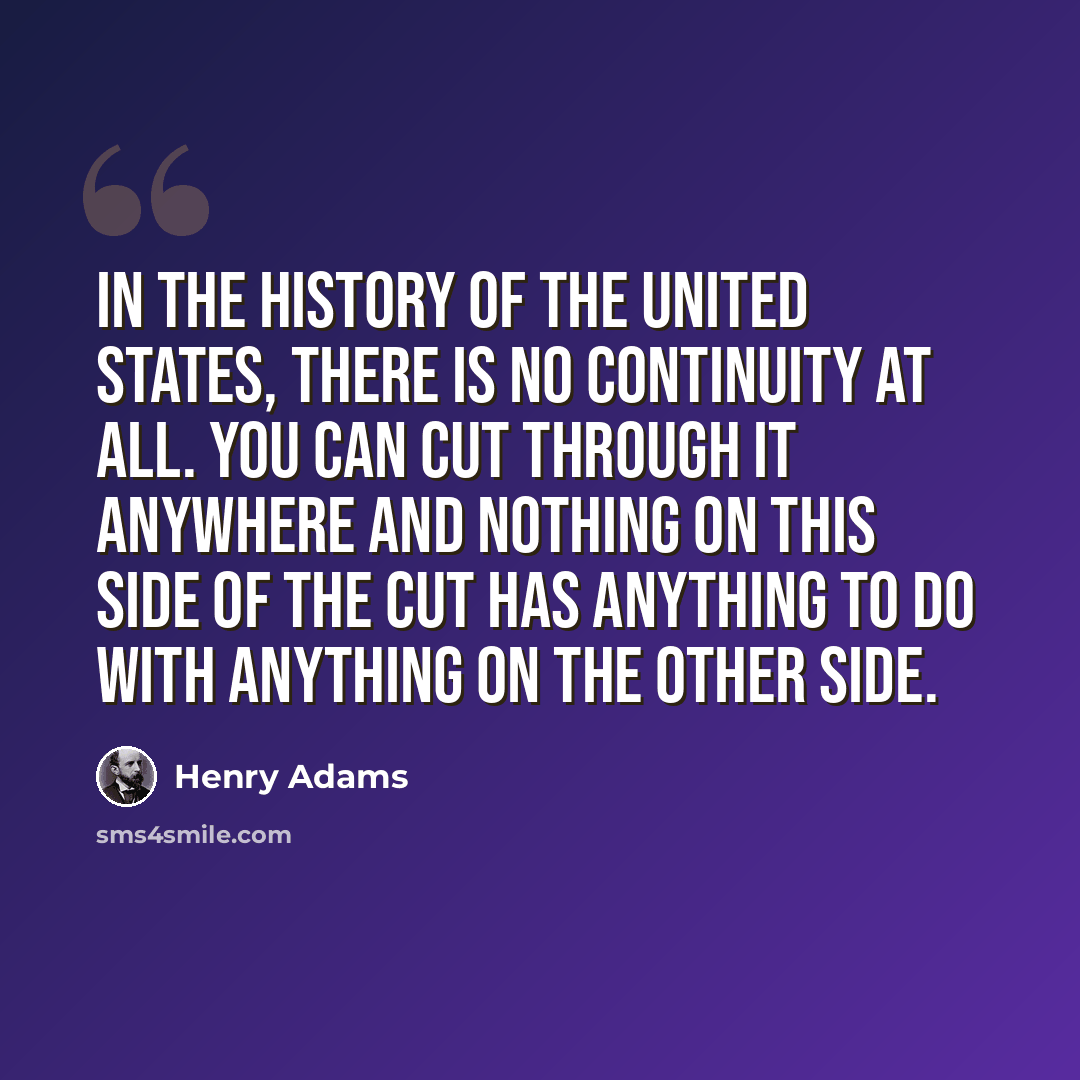 “In the history of the United States, there is no continuity at all. You can cut through it anywhere and nothing on this side of the cut has anything to do with anything on the other side.” quote by Henry Adams
