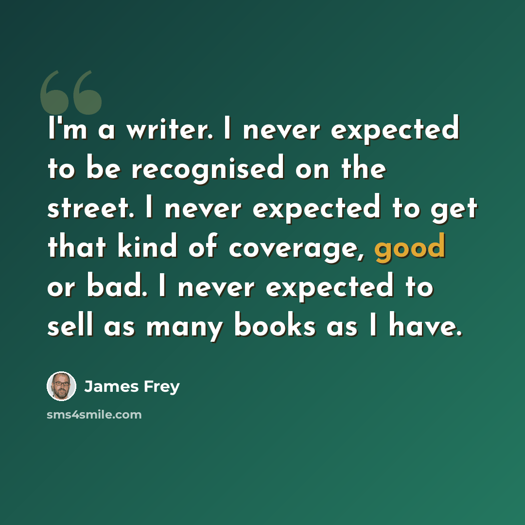 “I'm a writer. I never expected to be recognised on the street. I never expected to get that kind of coverage, good or bad. I never expected to sell as many books as I have.” quote by James Frey