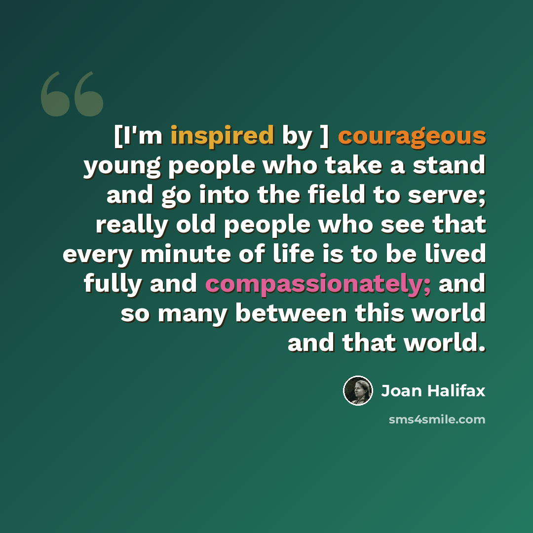 “[I'm inspired by ] courageous young people who take a stand and go into the field to serve; really old people who see that every minute of life is to be lived fully and compassionately; and so many between this world and that world.” quote by Joan Halifax