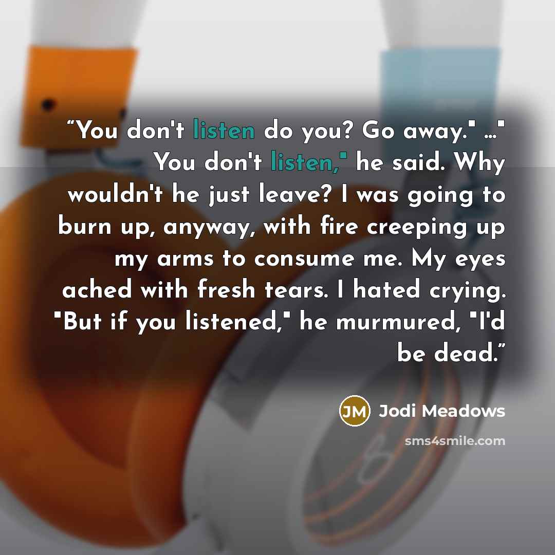 “You don't listen do you? Go away." ..." You don't listen," he said. Why wouldn't he just leave? I was going to burn up, anyway, with fire creeping up my arms to consume me. My eyes ached with fresh tears. I hated crying. "But if you listened," he murmured, "I'd be dead.” quote by Jodi Meadows