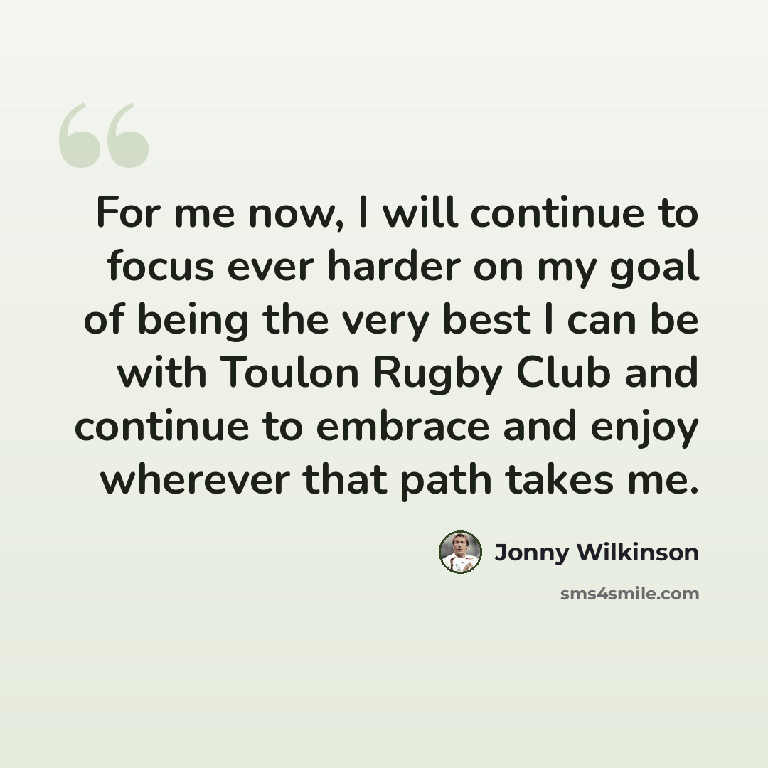 “For me now, I will continue to focus ever harder on my goal of being the very best I can be with Toulon Rugby Club and continue to embrace and enjoy wherever that path takes me.” quote by Jonny Wilkinson