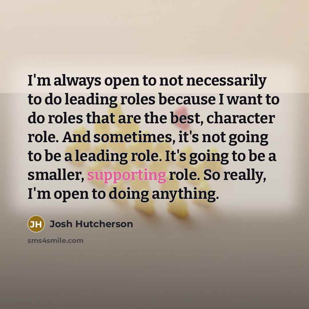 “I'm always open to not necessarily to do leading roles because I want to do roles that are the best, character role. And sometimes, it's not going to be a leading role. It's going to be a smaller, supporting role. So really, I'm open to doing anything.” quote by Josh Hutcherson