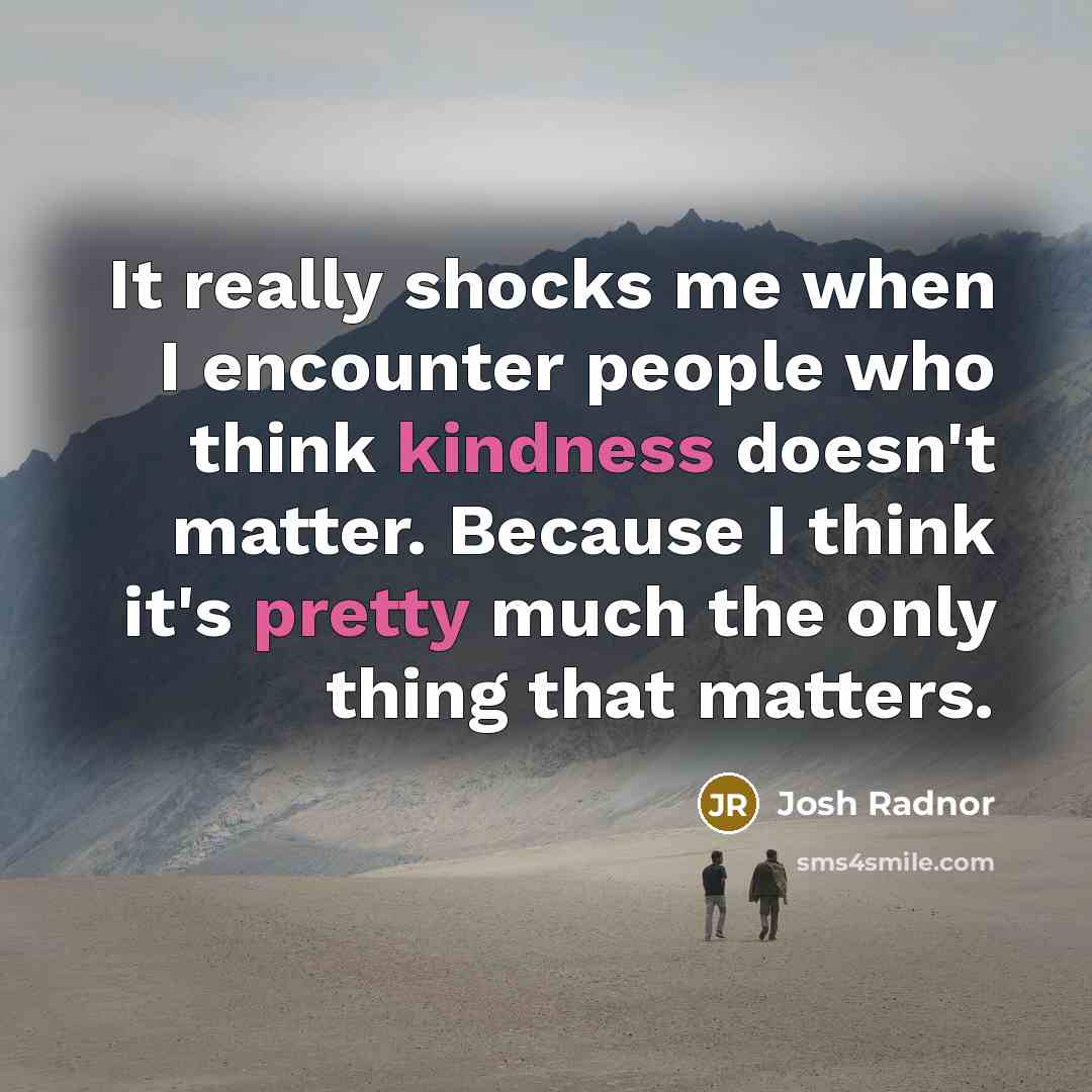 “It really shocks me when I encounter people who think kindness doesn't matter. Because I think it's pretty much the only thing that matters.” quote by Josh Radnor