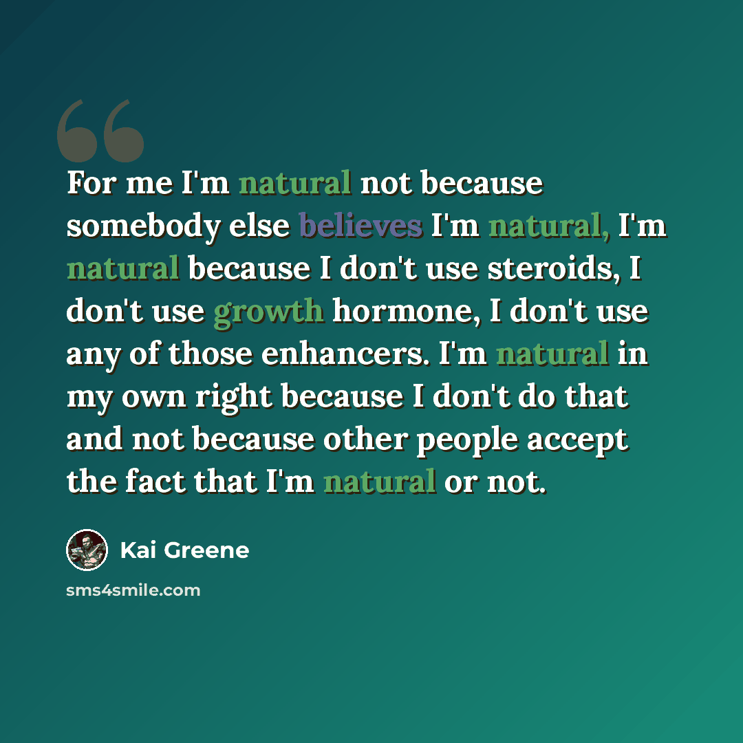 “For me I'm natural not because somebody else believes I'm natural, I'm natural because I don't use steroids, I don't use growth hormone, I don't use any of those enhancers. I'm natural in my own right because I don't do that and not because other people accept the fact that I'm natural or not.” quote by Kai Greene
