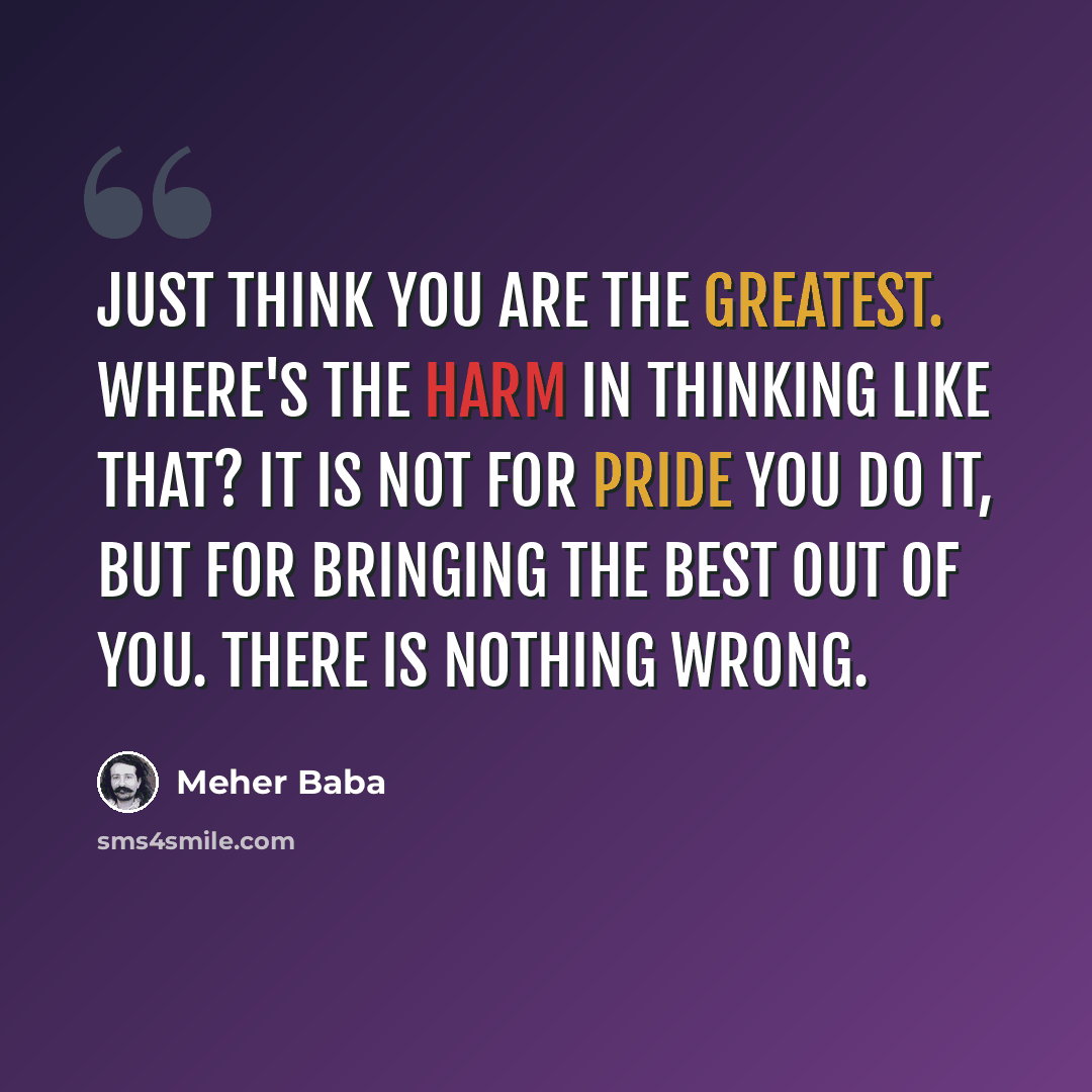 “Just think you are the greatest. Where's the harm in thinking like that? It is not for pride you do it, but for bringing the best out of you. There is nothing wrong.” quote by Meher Baba