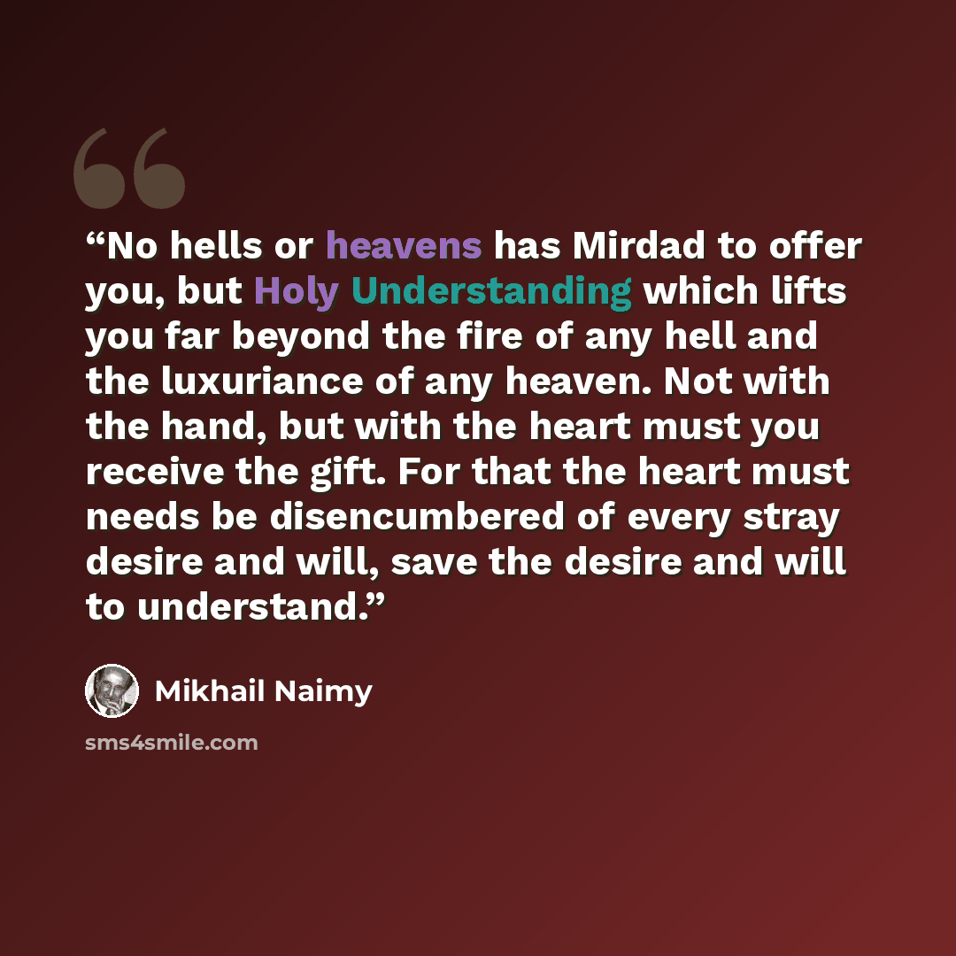 “No hells or heavens has Mirdad to offer you, but Holy Understanding which lifts you far beyond the fire of any hell and the luxuriance of any heaven. Not with the hand, but with the heart must you receive the gift. For that the heart must needs be disencumbered of every stray desire and will, save…” quote by Mikhail Naimy