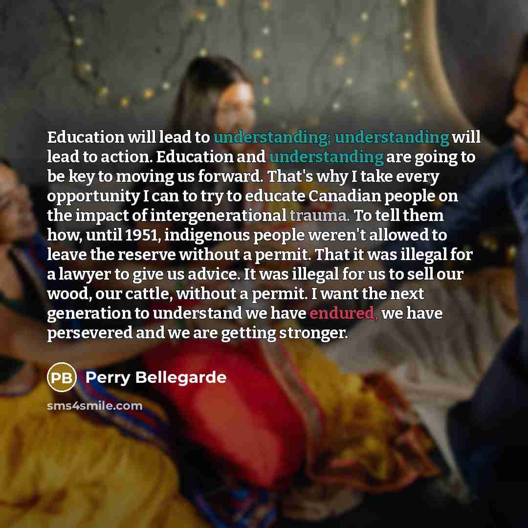 “Education will lead to understanding; understanding will lead to action. Education and understanding are going to be key to moving us forward. That's why I take every opportunity I can to try to educate Canadian people on the impact of intergenerational trauma. To tell them how, until 1951…” quote by Perry Bellegarde
