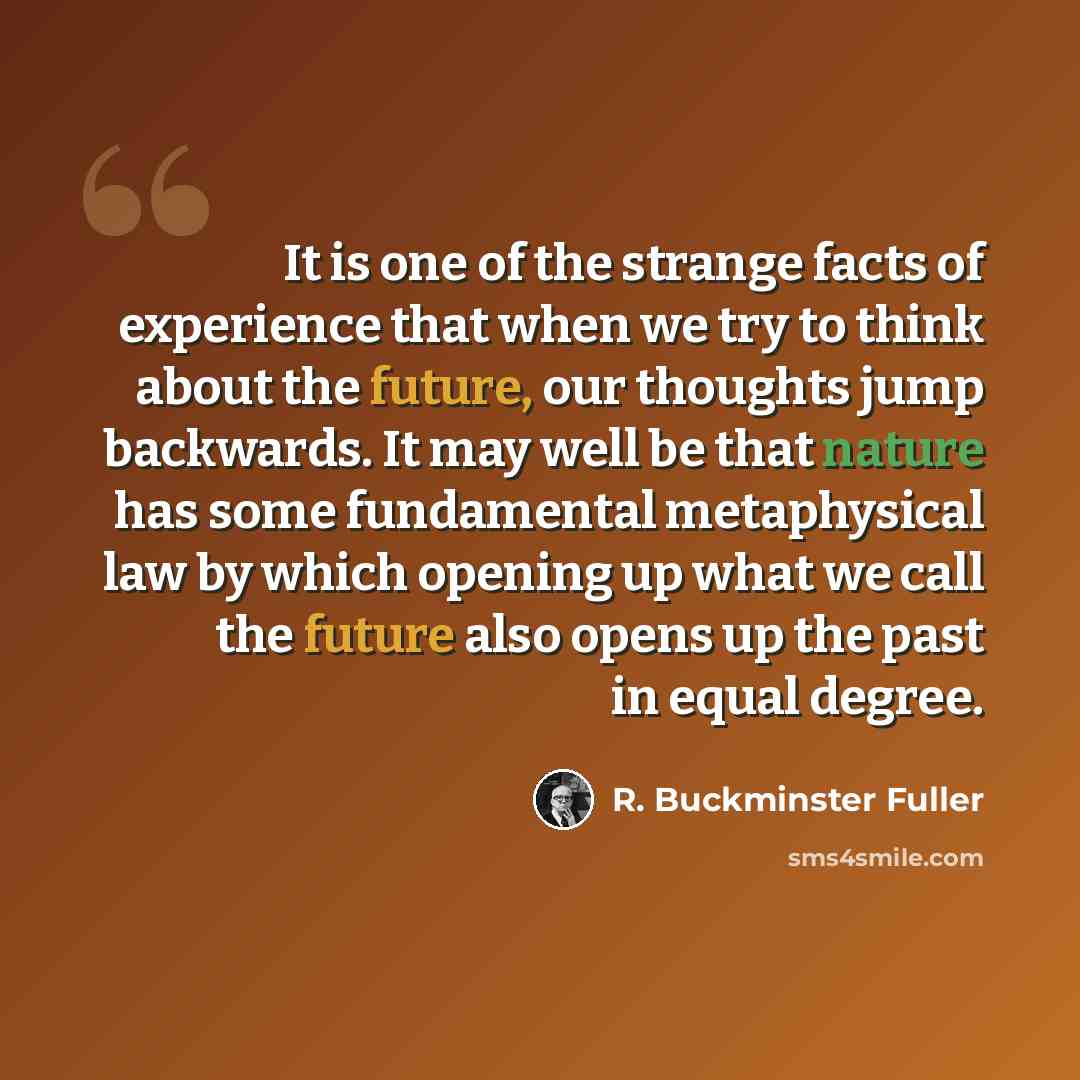 “It is one of the strange facts of experience that when we try to think about the future, our thoughts jump backwards. It may well be that nature has some fundamental metaphysical law by which opening up what we call the future also opens up the past in equal degree.” quote by R. Buckminster Fuller