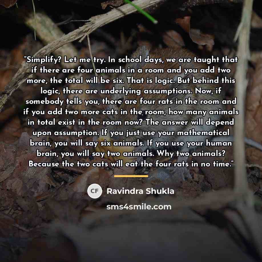 “Simplify? Let me try. In school days, we are taught that if there are four animals in a room and you add two more, the total will be six. That is logic. But behind this logic, there are underlying assumptions. Now, if somebody tells you, there are four rats in the room and if you add two more cats…” quote by Ravindra Shukla