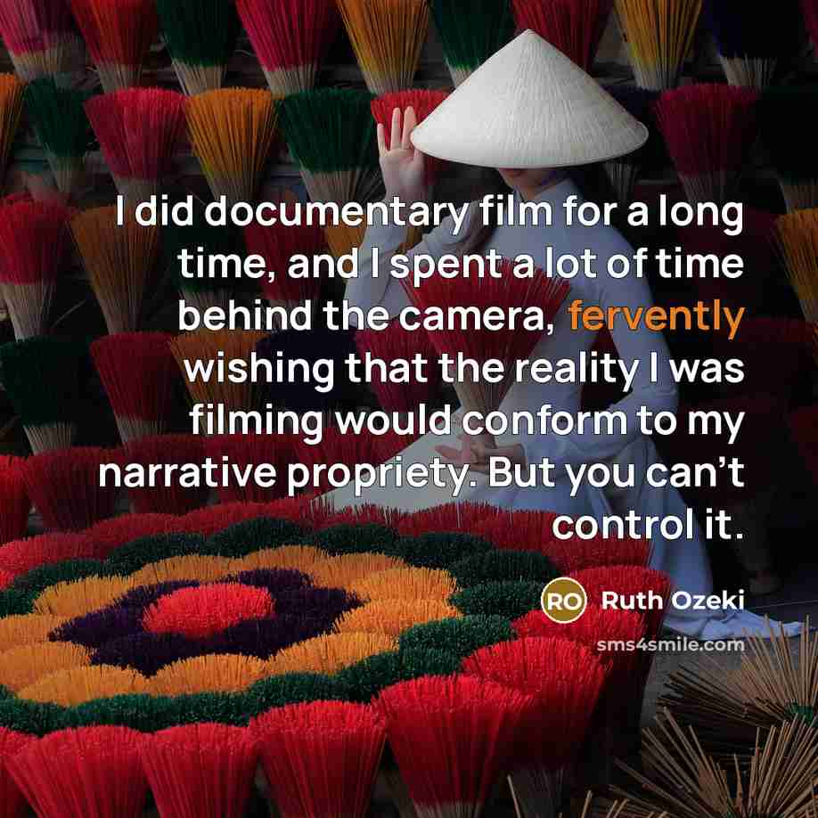 “I did documentary film for a long time, and I spent a lot of time behind the camera, fervently wishing that the reality I was filming would conform to my narrative propriety. But you can't control it.” quote by Ruth Ozeki