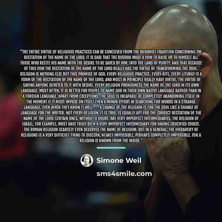 “The entire virtue of religious practices can be conceived from the Buddhist tradition concerning the recitation of the name of the Lord. It is said that the Buddha made a vow to raise up to himself all those who recite his name with the desire to be saved by him, into the Land of Purity; and that…” quote by Simone Weil
