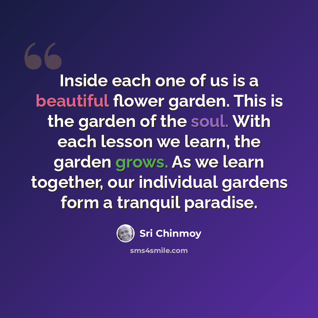 “Inside each one of us is a beautiful flower garden. This is the garden of the soul. With each lesson we learn, the garden grows. As we learn together, our individual gardens form a tranquil paradise.” quote by Sri Chinmoy