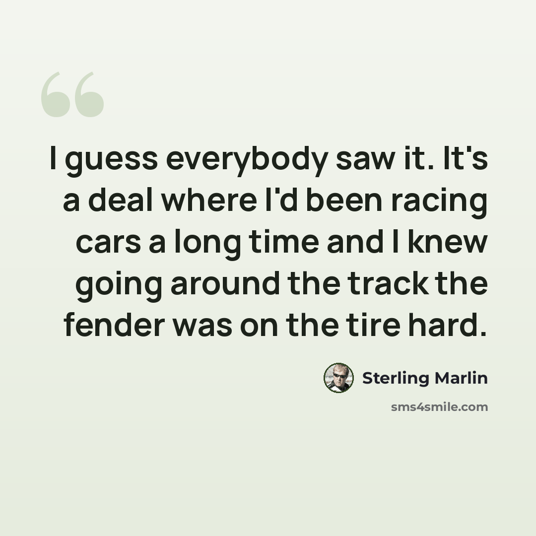 “I guess everybody saw it. It's a deal where I'd been racing cars a long time and I knew going around the track the fender was on the tire hard.” quote by Sterling Marlin