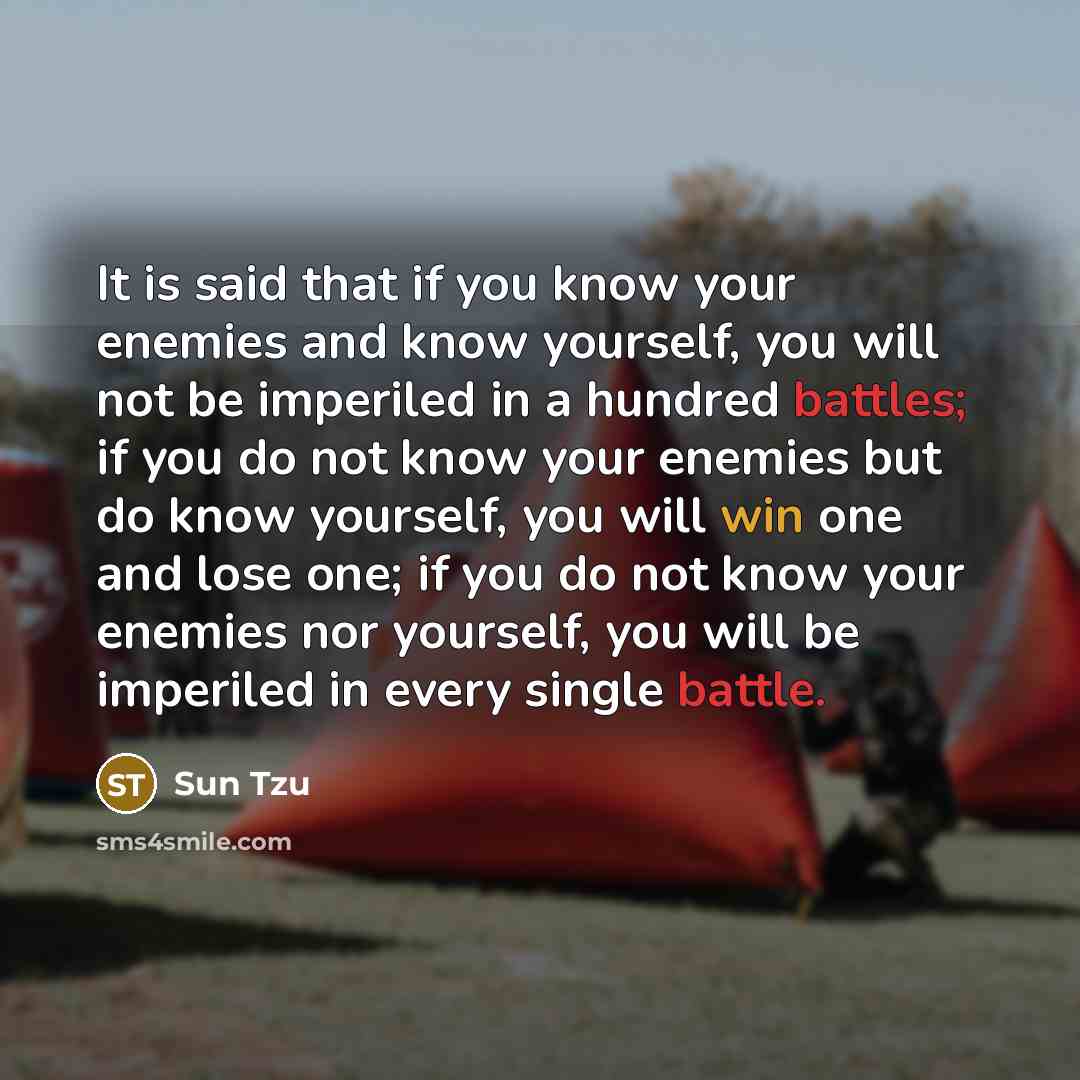 “It is said that if you know your enemies and know yourself, you will not be imperiled in a hundred battles; if you do not know your enemies but do know yourself, you will win one and lose one; if you do not know your enemies nor yourself, you will be imperiled in every single battle.” quote by Sun Tzu