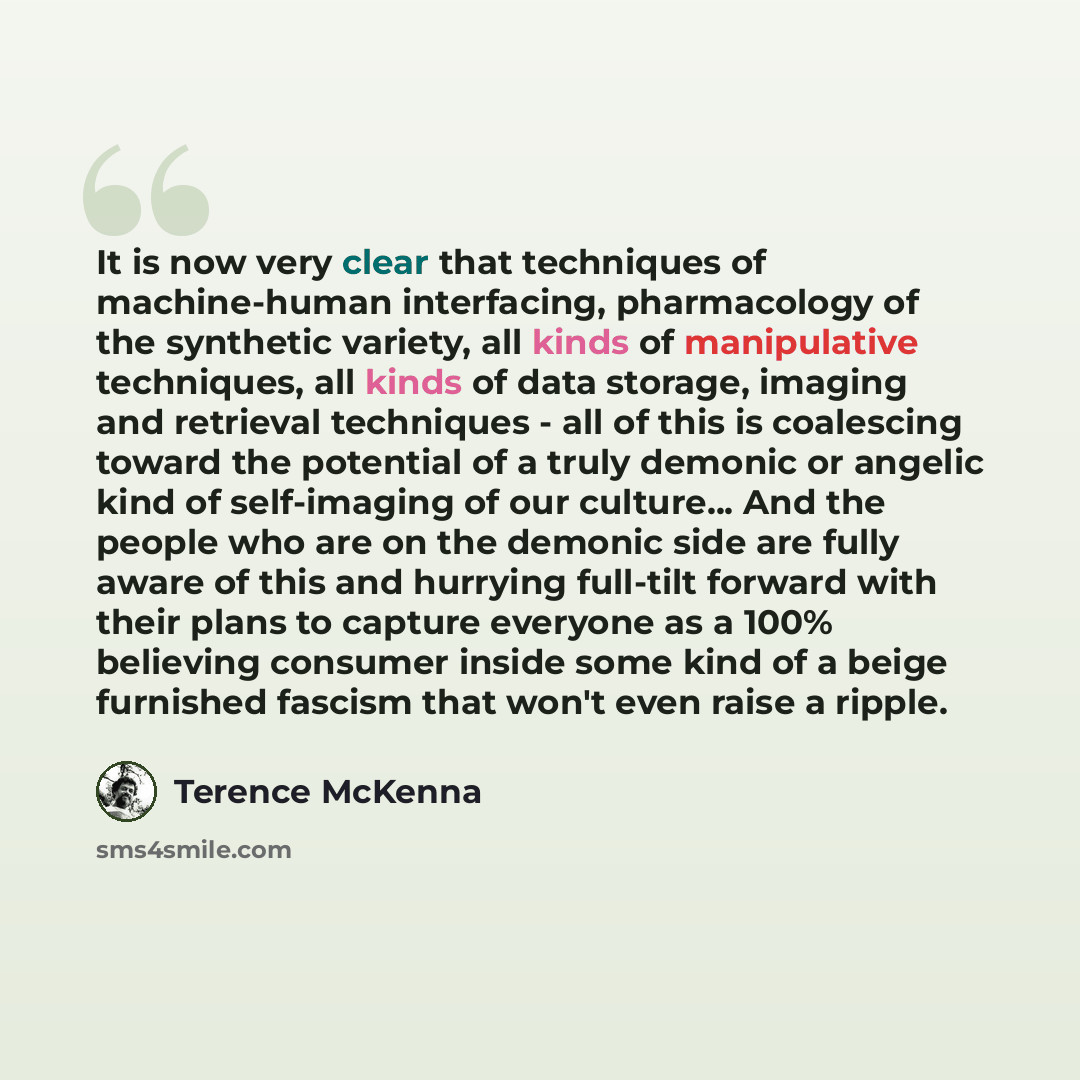 “It is now very clear that techniques of machine-human interfacing, pharmacology of the synthetic variety, all kinds of manipulative techniques, all kinds of data storage, imaging and retrieval techniques - all of this is coalescing toward the potential of a truly demonic or angelic kind of…” quote by Terence McKenna