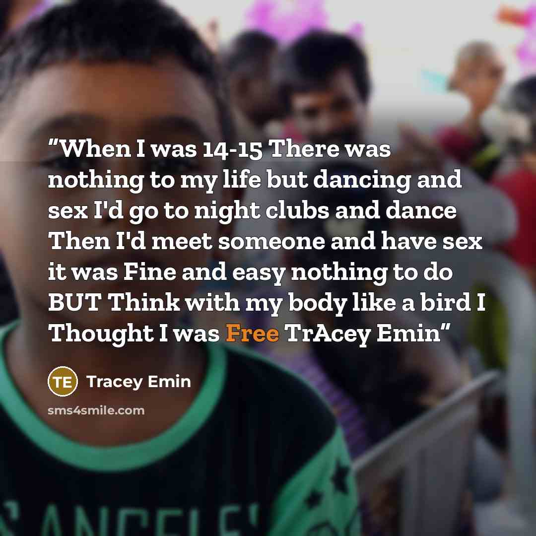 “When I was 14-15 There was nothing to my life but dancing and sex I'd go to night clubs and dance Then I'd meet someone and have sex it was Fine and easy nothing to do BUT Think with my body like a bird I Thought I was Free TrAcey Emin” quote by Tracey Emin