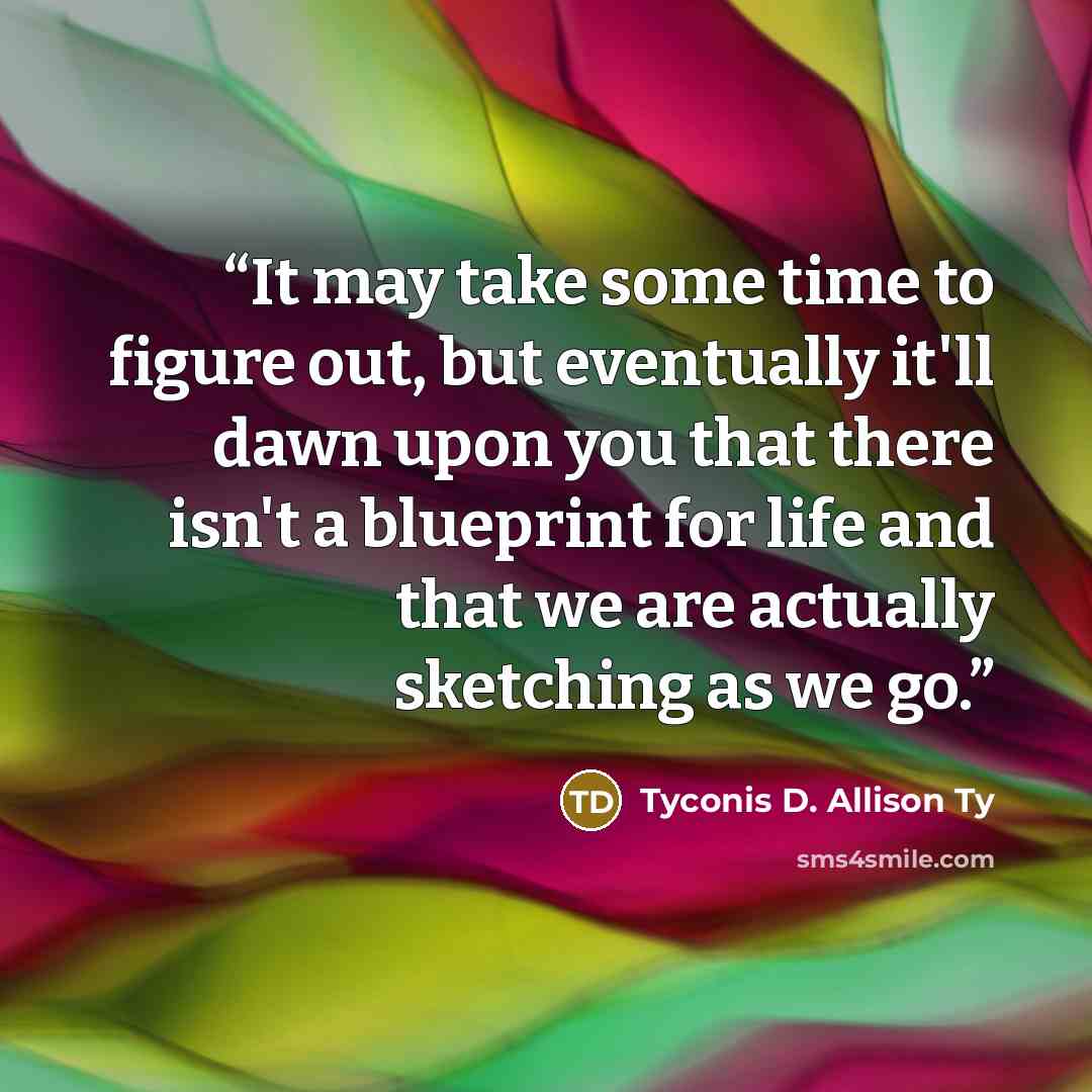 “It may take some time to figure out, but eventually it'll dawn upon you that there isn't a blueprint for life and that we are actually sketching as we go.” quote by Tyconis D. Allison Ty