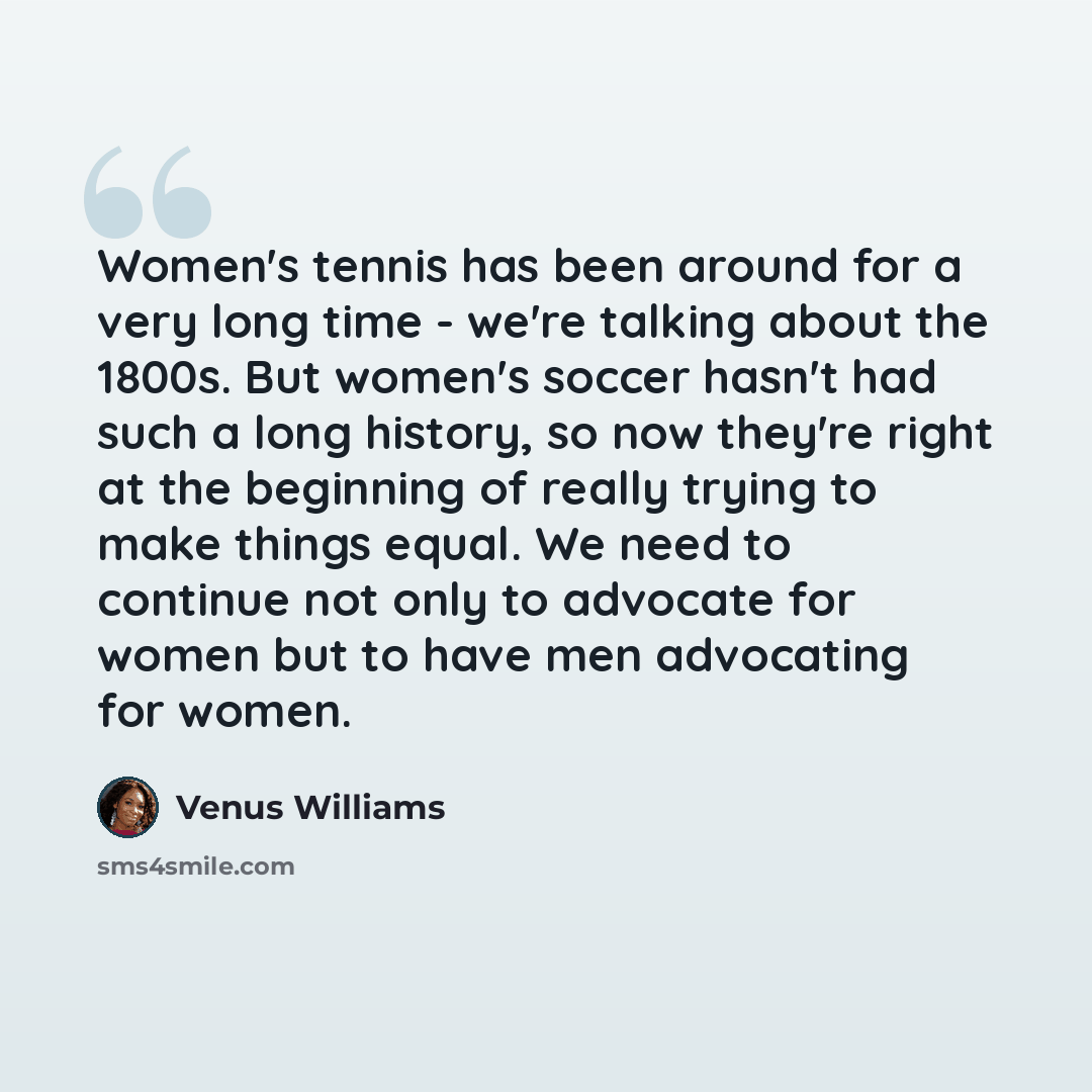 “Women's tennis has been around for a very long time - we're talking about the 1800s. But women's soccer hasn't had such a long history, so now they're right at the beginning of really trying to make things equal. We need to continue not only to advocate for women but to have men advocating for…” quote by Venus Williams