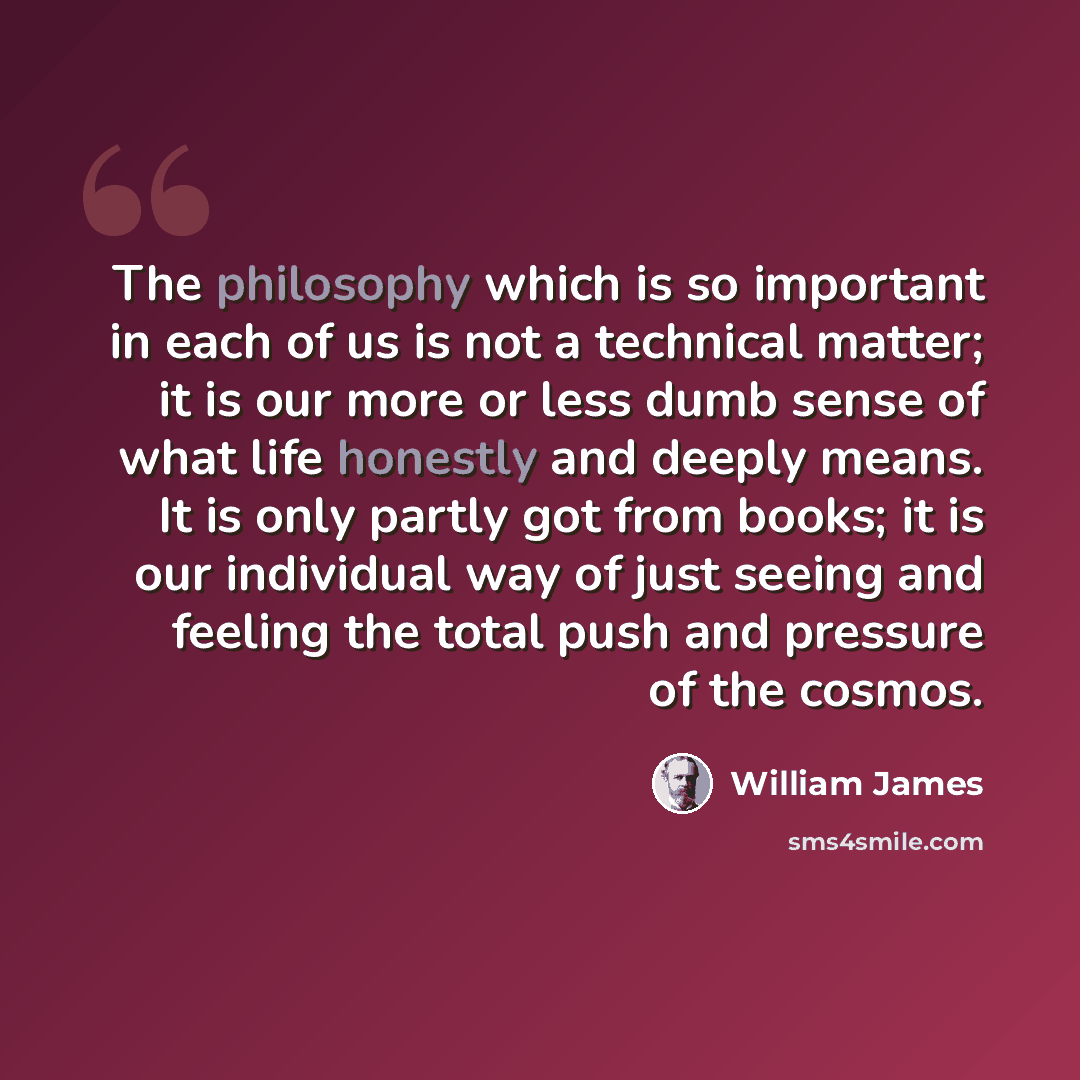 “The philosophy which is so important in each of us is not a technical matter; it is our more or less dumb sense of what life honestly and deeply means. It is only partly got from books; it is our individual way of just seeing and feeling the total push and pressure of the cosmos.” quote by William James