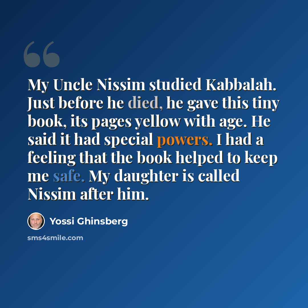 “My Uncle Nissim studied Kabbalah. Just before he died, he gave this tiny book, its pages yellow with age. He said it had special powers. I had a feeling that the book helped to keep me safe. My daughter is called Nissim after him.” quote by Yossi Ghinsberg