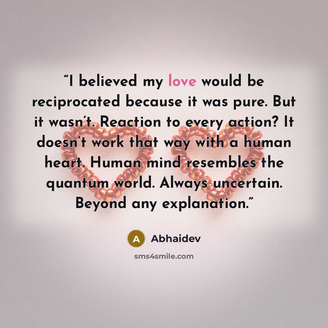 “I believed my love would be reciprocated because it was pure. But it wasn’t. Reaction to every action? It doesn’t work that way with a human heart. Human mind resembles the quantum world. Always uncertain. Beyond any explanation.” quote by Abhaidev