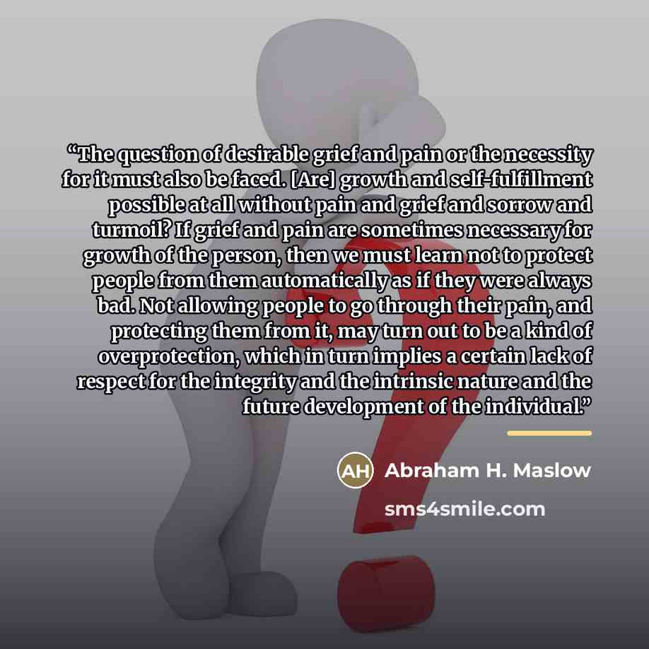 “The question of desirable grief and pain or the necessity for it must also be faced. [Are] growth and self-fulfillment possible at all without pain and grief and sorrow and turmoil? If grief and pain are sometimes necessary for growth of the person, then we must learn not to protect people from…” quote by Abraham H. Maslow