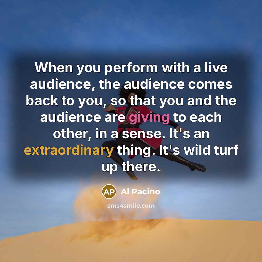“When you perform with a live audience, the audience comes back to you, so that you and the audience are giving to each other, in a sense. It's an extraordinary thing. It's wild turf up there.” quote by Al Pacino
